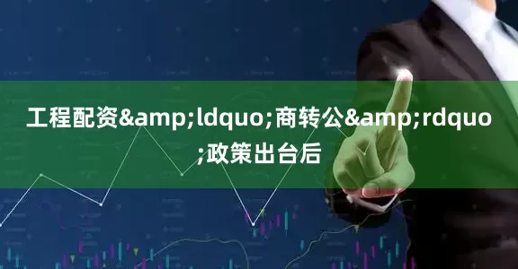 工程配资&ldquo;商转公&rdquo;政策出台后
