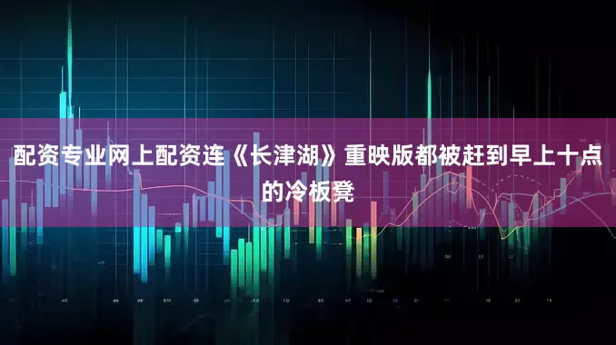 配资专业网上配资连《长津湖》重映版都被赶到早上十点的冷板凳