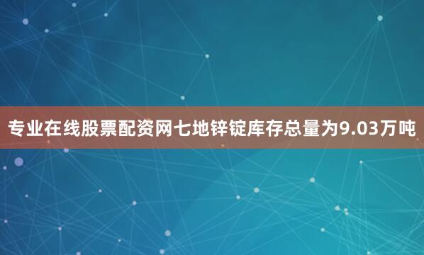 专业在线股票配资网七地锌锭库存总量为9.03万吨