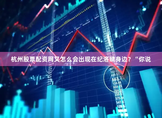 杭州股票配资网又怎么会出现在纪洛晴身边？“你说