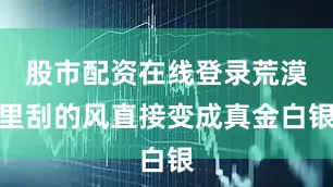 股市配资在线登录荒漠里刮的风直接变成真金白银