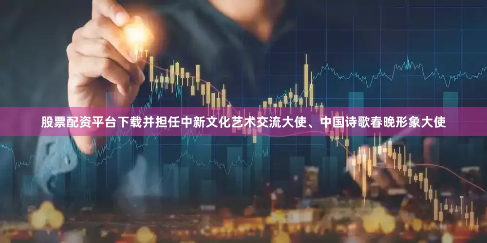 股票配资平台下载并担任中新文化艺术交流大使、中国诗歌春晚形象大使