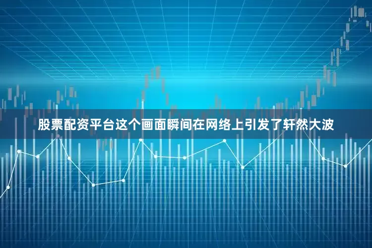 股票配资平台这个画面瞬间在网络上引发了轩然大波