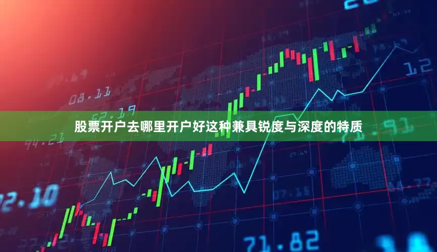 股票开户去哪里开户好这种兼具锐度与深度的特质
