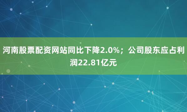 河南股票配资网站同比下降2.0%；公司股东应占利润22.81亿元