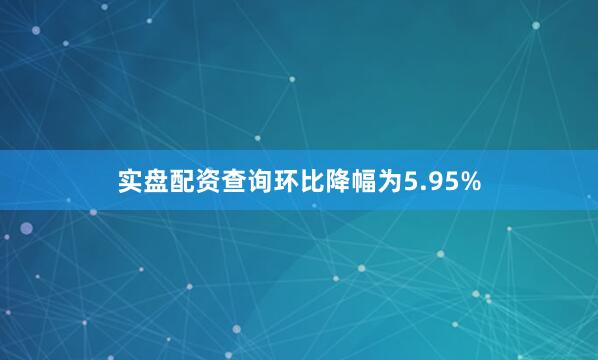 实盘配资查询环比降幅为5.95%